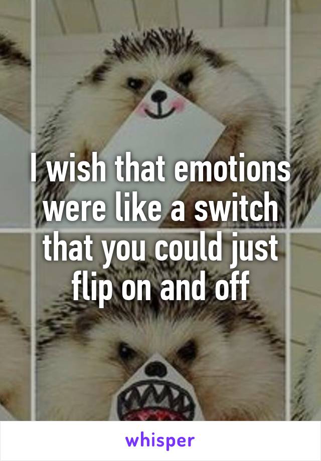 I wish that emotions were like a switch that you could just flip on and off