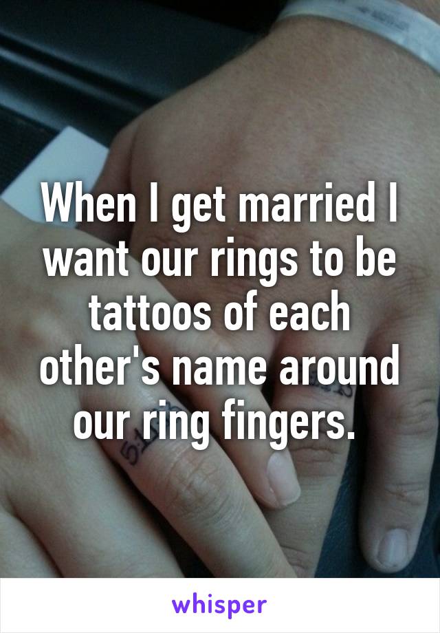 When I get married I want our rings to be tattoos of each other's name around our ring fingers. 