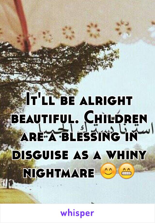It'll be alright beautiful. Children are a blessing in disguise as a whiny nightmare 😊😁