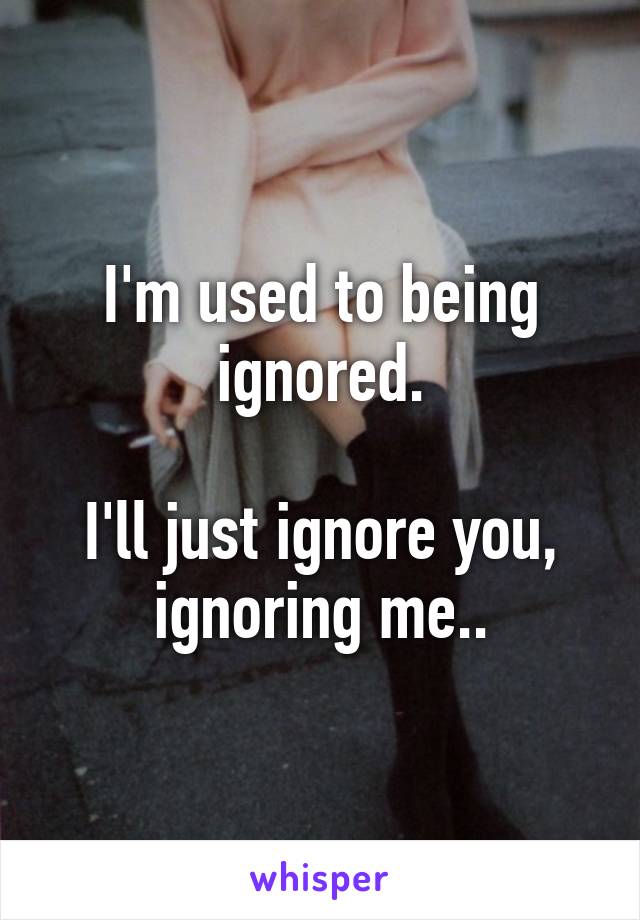 I'm used to being ignored.

I'll just ignore you, ignoring me..