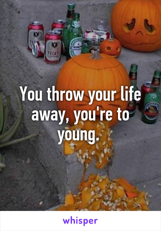 You throw your life away, you're to young. 