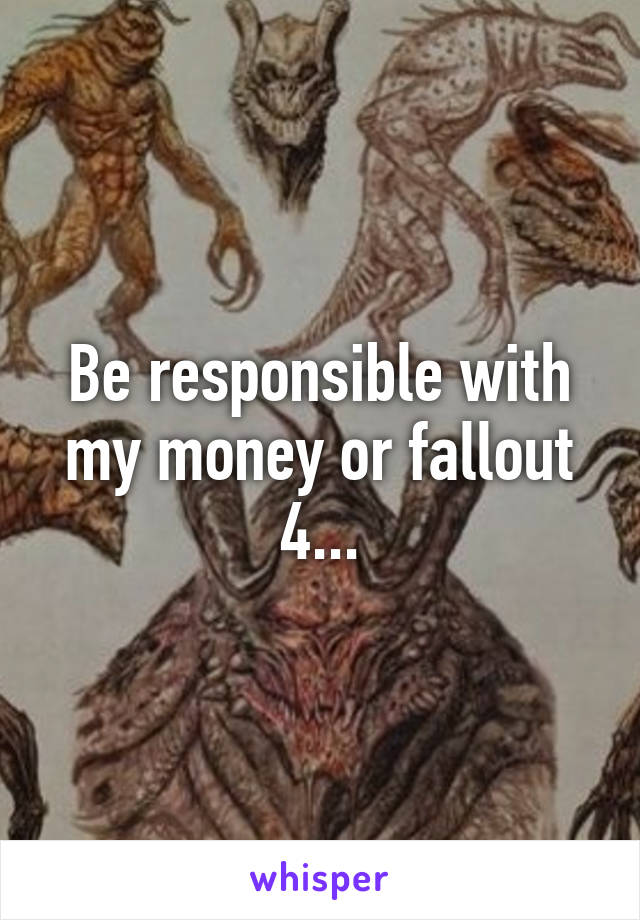 Be responsible with my money or fallout 4...