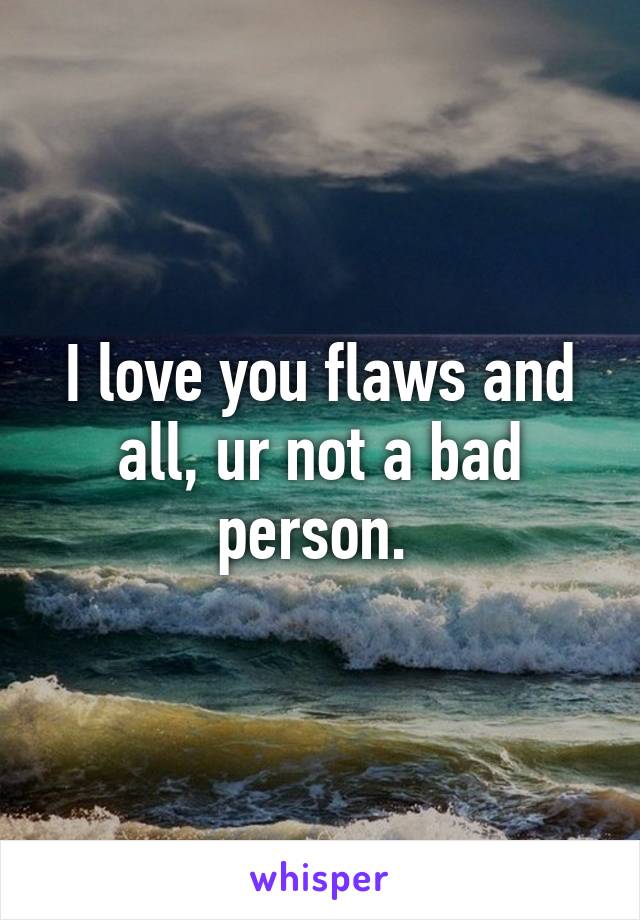 I love you flaws and all, ur not a bad person. 