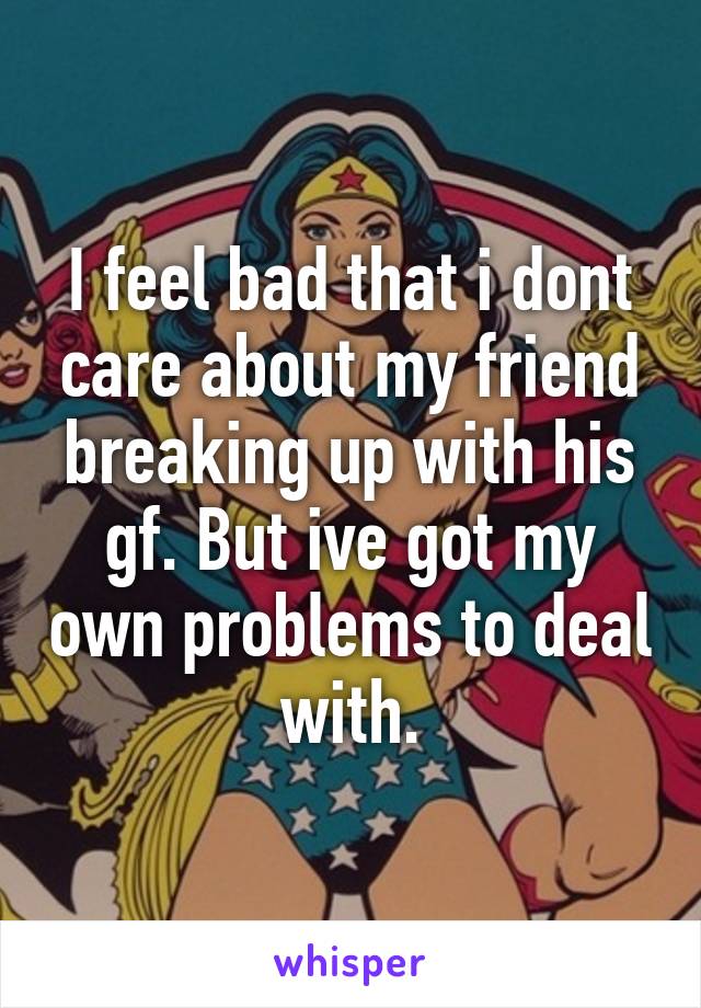 I feel bad that i dont care about my friend breaking up with his gf. But ive got my own problems to deal with.