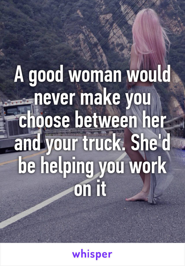 A good woman would never make you choose between her and your truck. She'd be helping you work on it 