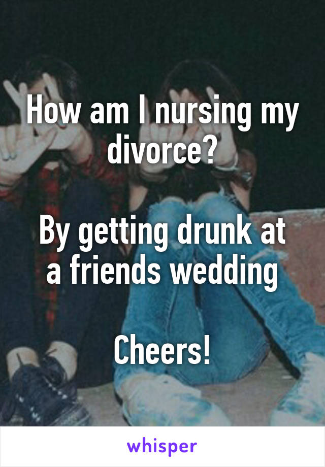 How am I nursing my divorce?

By getting drunk at a friends wedding

Cheers!