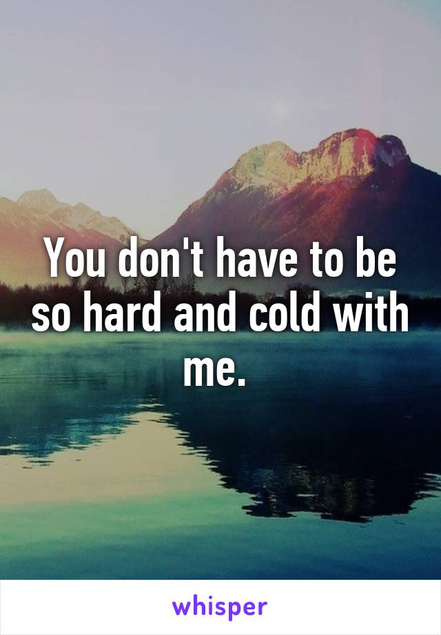 You don't have to be so hard and cold with me. 