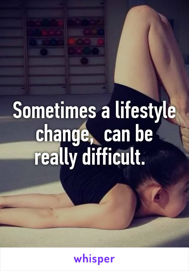 Sometimes a lifestyle change,  can be really difficult.  