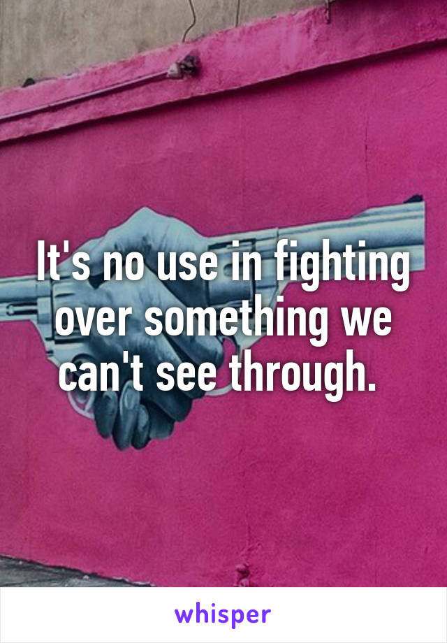 It's no use in fighting over something we can't see through. 