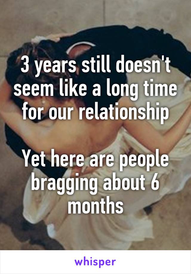3 years still doesn't seem like a long time for our relationship

Yet here are people bragging about 6 months