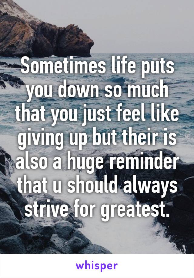 Sometimes life puts you down so much that you just feel like giving up but their is also a huge reminder that u should always strive for greatest.