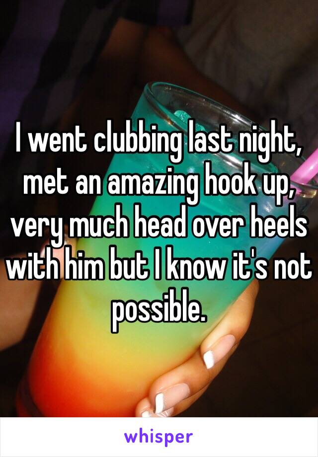I went clubbing last night, met an amazing hook up, very much head over heels with him but I know it's not possible. 