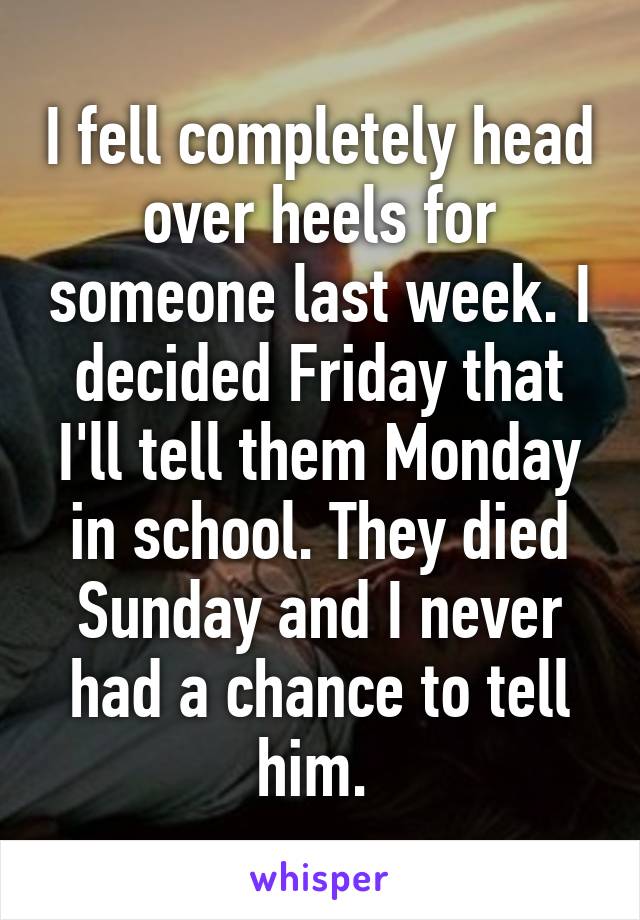 I fell completely head over heels for someone last week. I decided Friday that I'll tell them Monday in school. They died Sunday and I never had a chance to tell him. 