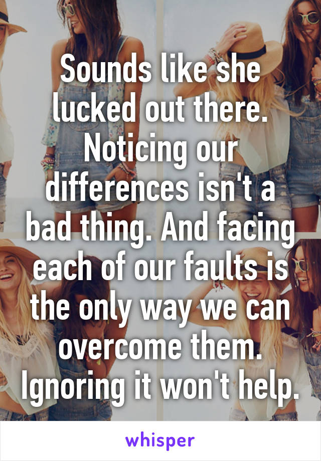 Sounds like she lucked out there. Noticing our differences isn't a bad thing. And facing each of our faults is the only way we can overcome them. Ignoring it won't help.