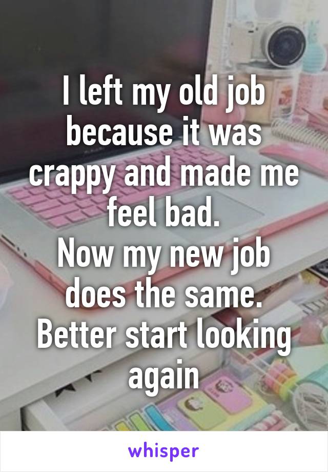 I left my old job because it was crappy and made me feel bad.
Now my new job does the same.
Better start looking again