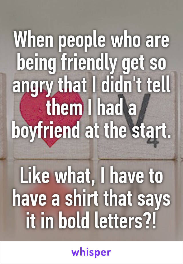 When people who are being friendly get so angry that I didn't tell them I had a boyfriend at the start. 
Like what, I have to have a shirt that says it in bold letters?!