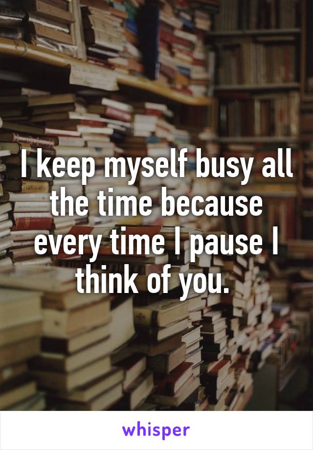 I keep myself busy all the time because every time I pause I think of you. 