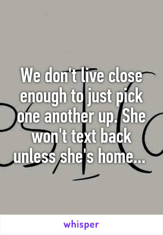 We don't live close enough to just pick one another up. She won't text back unless she's home... 