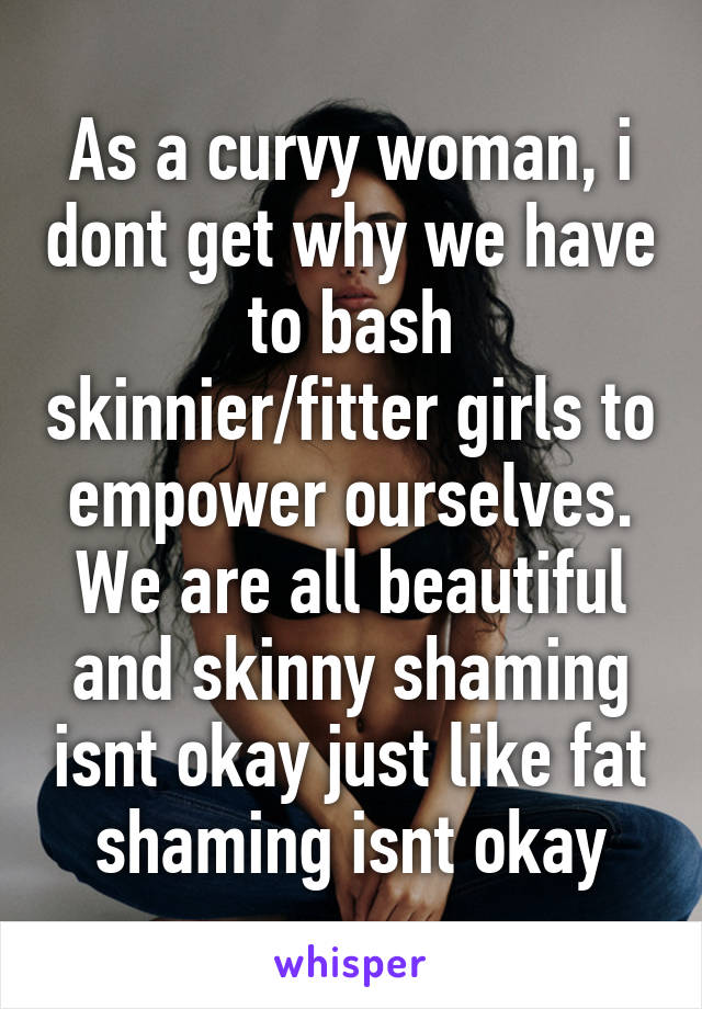 As a curvy woman, i dont get why we have to bash skinnier/fitter girls to empower ourselves. We are all beautiful and skinny shaming isnt okay just like fat shaming isnt okay
