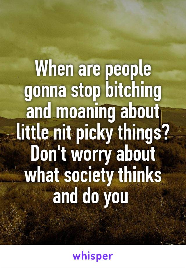 When are people gonna stop bitching and moaning about little nit picky things? Don't worry about what society thinks and do you 