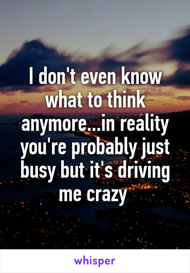 I don't even know what to think anymore...in reality you're probably just busy but it's driving me crazy 
