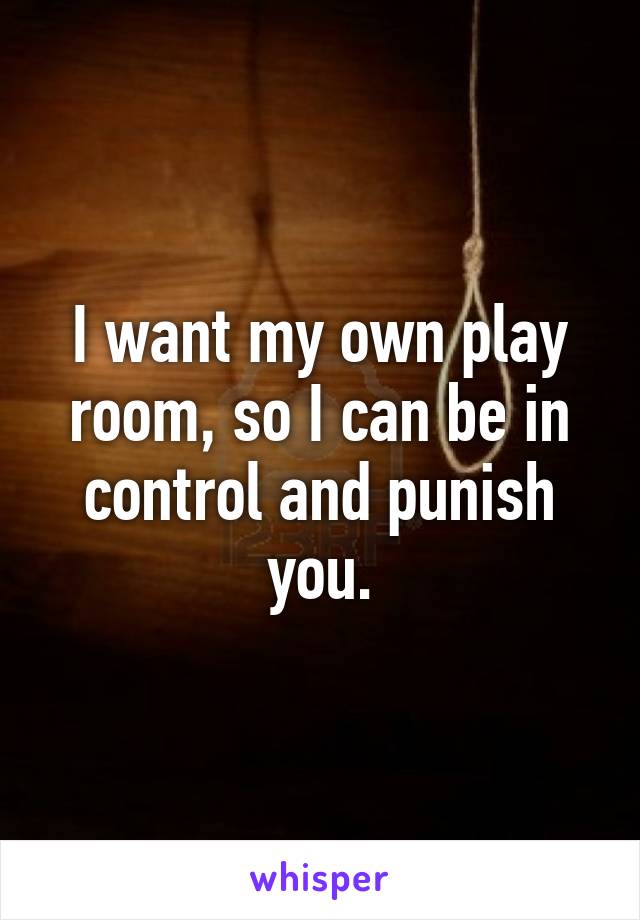 I want my own play room, so I can be in control and punish you.