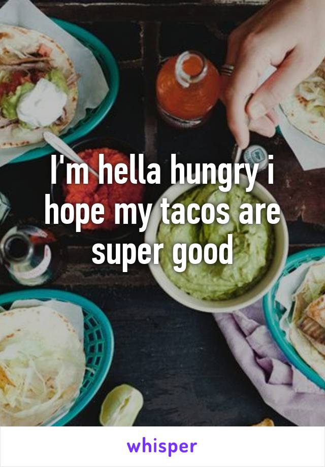 I'm hella hungry i hope my tacos are super good
