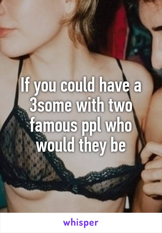If you could have a 3some with two famous ppl who would they be