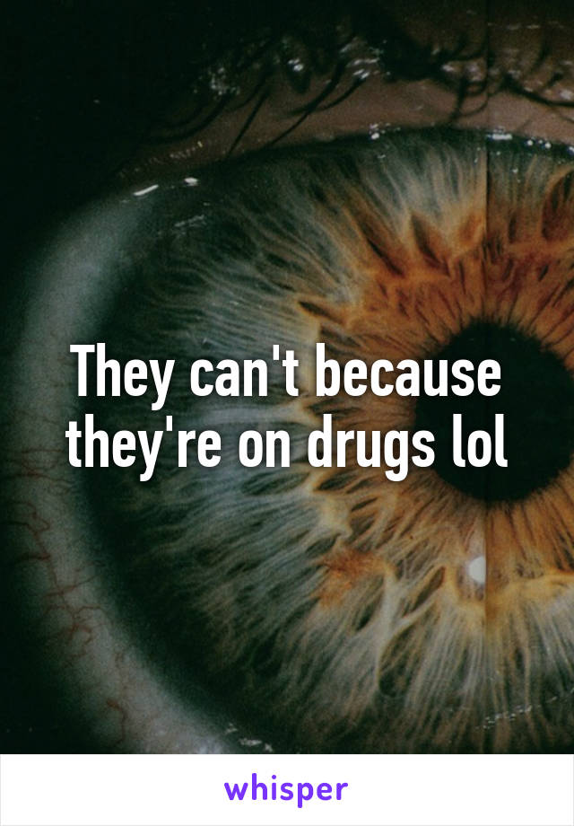They can't because they're on drugs lol