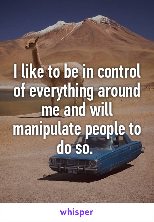 I like to be in control of everything around me and will manipulate people to do so. 
