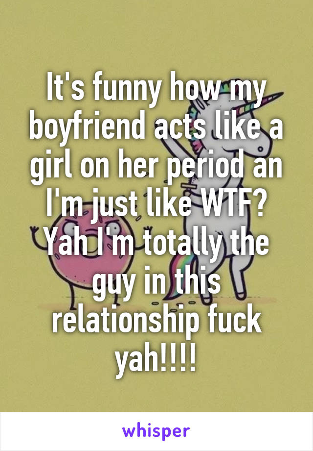 It's funny how my boyfriend acts like a girl on her period an I'm just like WTF? Yah I'm totally the guy in this relationship fuck yah!!!!