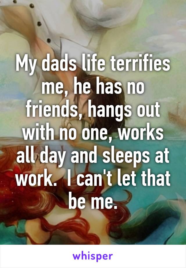 My dads life terrifies me, he has no friends, hangs out with no one, works all day and sleeps at work.  I can't let that be me.