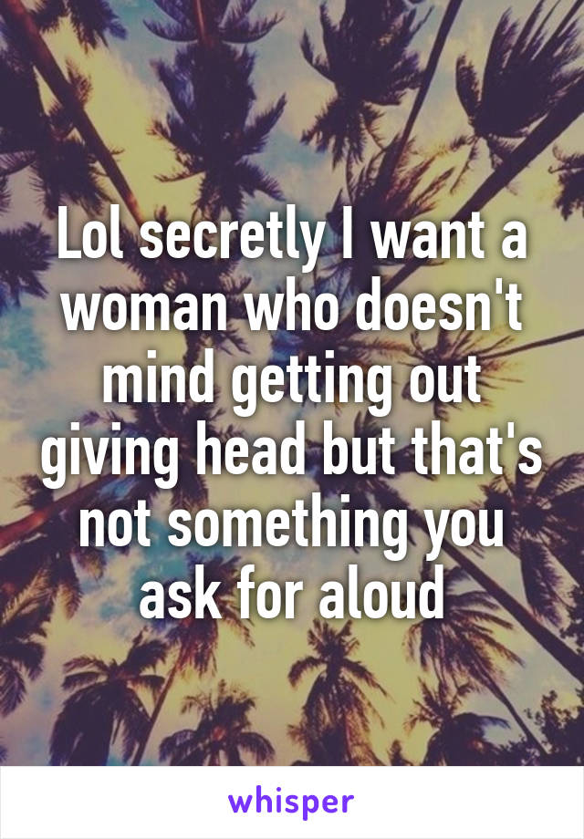 Lol secretly I want a woman who doesn't mind getting out giving head but that's not something you ask for aloud