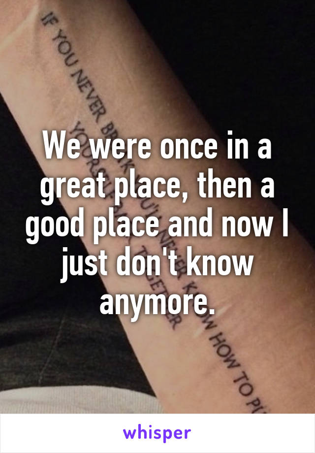 We were once in a great place, then a good place and now I just don't know anymore.