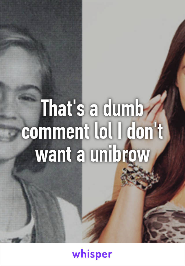 That's a dumb comment lol I don't want a unibrow