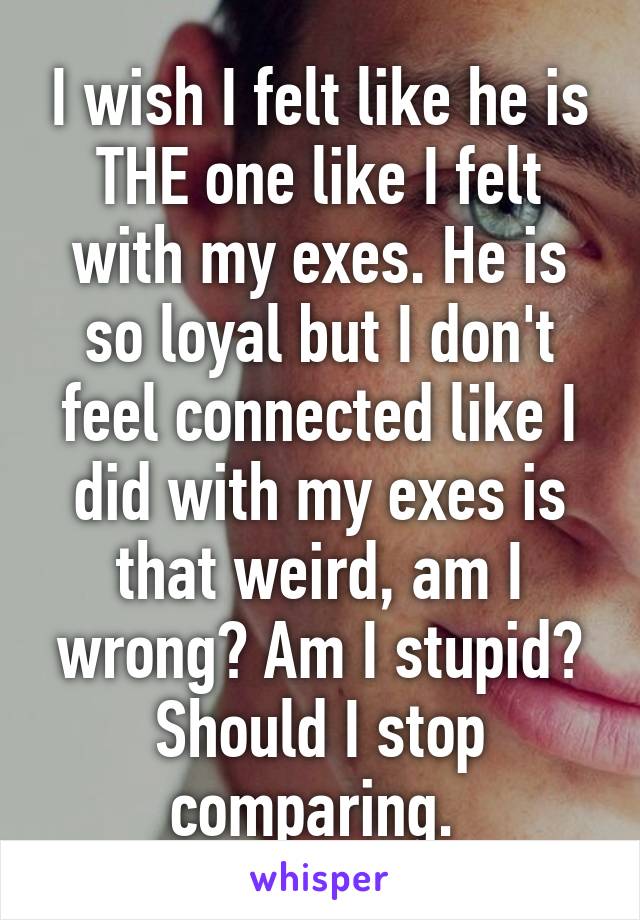 I wish I felt like he is THE one like I felt with my exes. He is so loyal but I don't feel connected like I did with my exes is that weird, am I wrong? Am I stupid? Should I stop comparing. 
