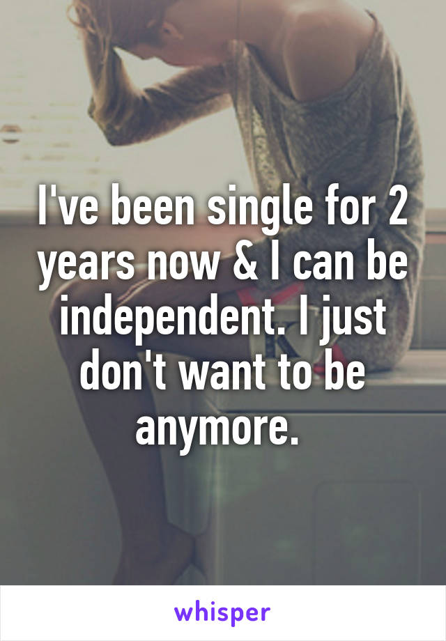 I've been single for 2 years now & I can be independent. I just don't want to be anymore. 