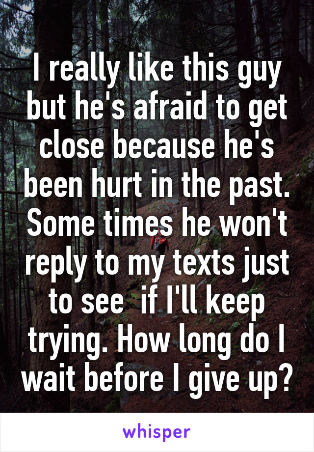 I really like this guy but he's afraid to get close because he's been hurt in the past. Some times he won't reply to my texts just to see  if I'll keep trying. How long do I wait before I give up?
