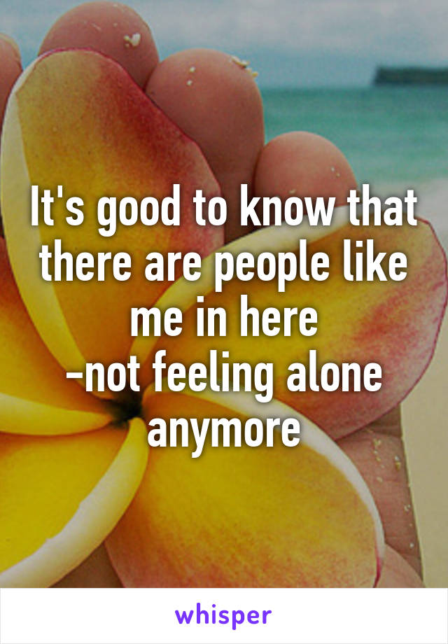 It's good to know that there are people like me in here
-not feeling alone anymore
