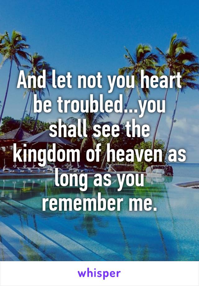 And let not you heart be troubled...you shall see the kingdom of heaven as long as you remember me.