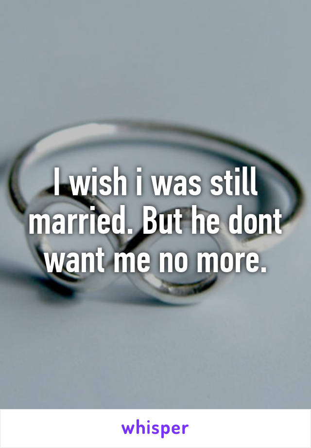 I wish i was still married. But he dont want me no more.