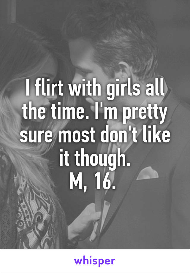 I flirt with girls all the time. I'm pretty sure most don't like it though.
M, 16. 