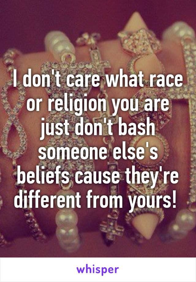 I don't care what race or religion you are just don't bash someone else's beliefs cause they're different from yours! 