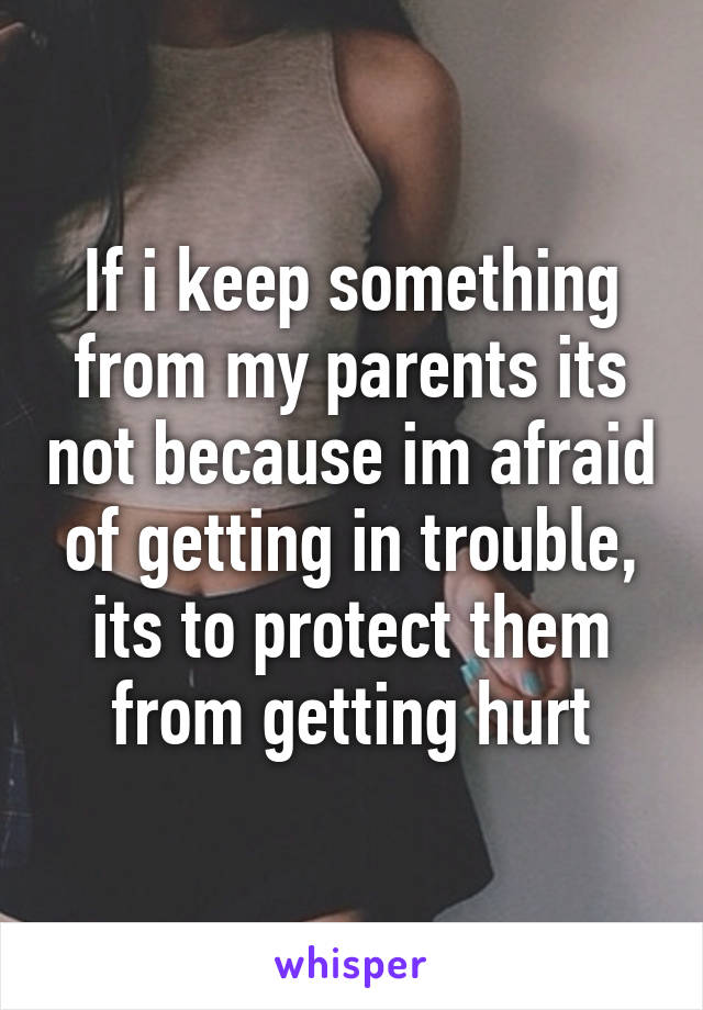 If i keep something from my parents its not because im afraid of getting in trouble, its to protect them from getting hurt