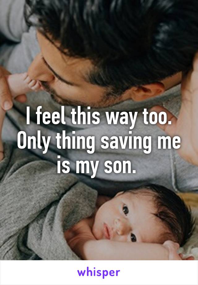 I feel this way too. Only thing saving me is my son. 