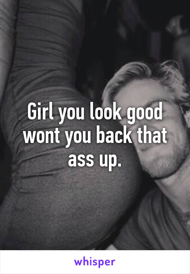 Girl you look good wont you back that ass up.
