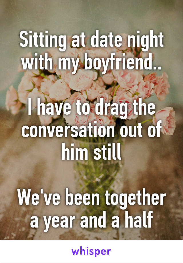 Sitting at date night with my boyfriend..

I have to drag the conversation out of him still

We've been together a year and a half