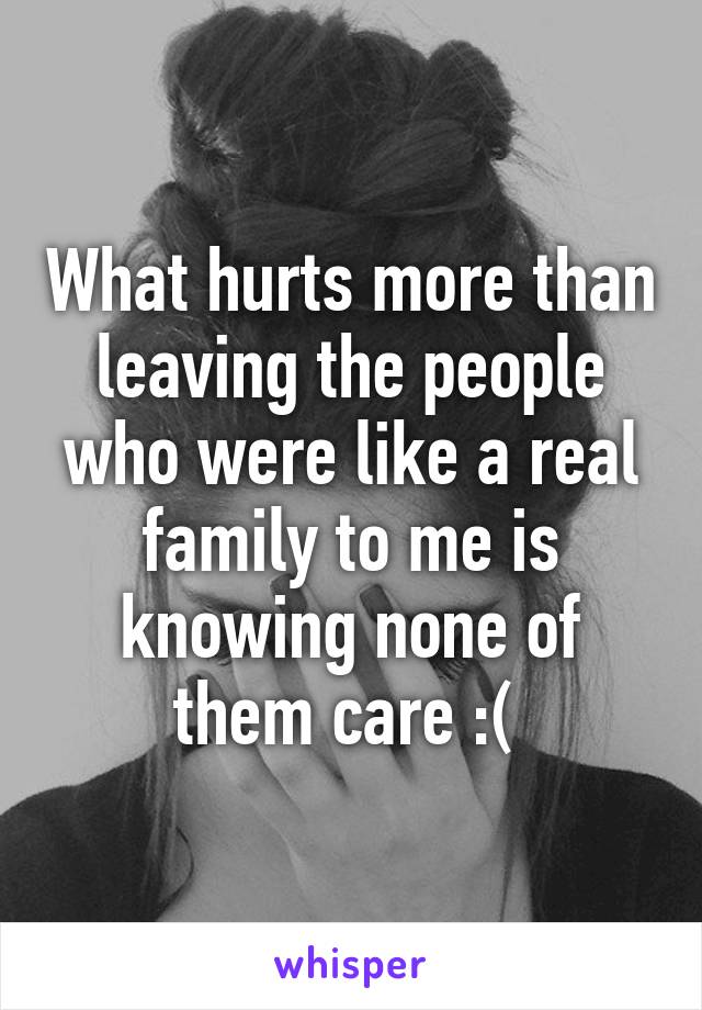 What hurts more than leaving the people who were like a real family to me is knowing none of them care :( 