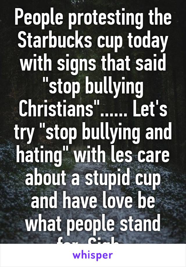 People protesting the Starbucks cup today with signs that said "stop bullying Christians"...... Let's try "stop bullying and hating" with les care about a stupid cup and have love be what people stand for. Sigh. 
