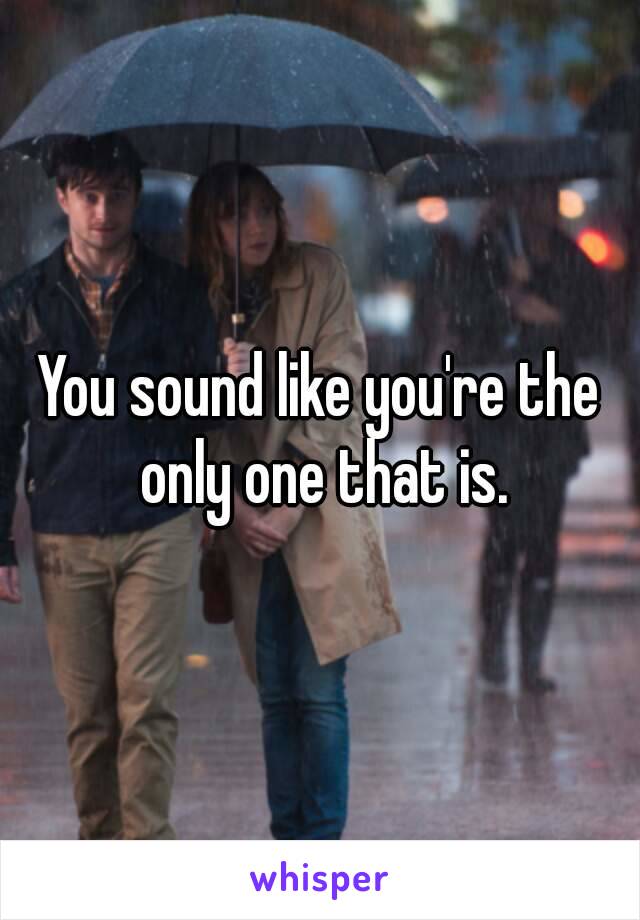 You sound like you're the only one that is.